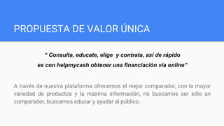 PROPUESTA DE VALOR ÚNICA
“ Consulta, educate, elige y contrata, así de rápido
es con helpmycash obtener una financiación vía online”
A través de nuestra plataforma ofrecemos el mejor comparador, con la mayor
variedad de productos y la máxima información, no buscamos ser sólo un
comparador, buscamos educar y ayudar al público.
 