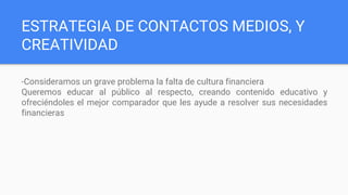 ESTRATEGIA DE CONTACTOS MEDIOS, Y
CREATIVIDAD
-Consideramos un grave problema la falta de cultura financiera
Queremos educar al público al respecto, creando contenido educativo y
ofreciéndoles el mejor comparador que les ayude a resolver sus necesidades
financieras
 