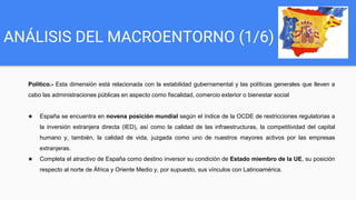 ANÁLISIS DEL MACROENTORNO (1/6)
Político.- Esta dimensión está relacionada con la estabilidad gubernamental y las políticas generales que lleven a
cabo las administraciones públicas en aspecto como fiscalidad, comercio exterior o bienestar social
★ España se encuentra en novena posición mundial según el índice de la OCDE de restricciones regulatorias a
la inversión extranjera directa (IED), así como la calidad de las infraestructuras, la competitividad del capital
humano y, también, la calidad de vida, juzgada como uno de nuestros mayores activos por las empresas
extranjeras.
★ Completa el atractivo de España como destino inversor su condición de Estado miembro de la UE, su posición
respecto al norte de África y Oriente Medio y, por supuesto, sus vínculos con Latinoamérica.
 