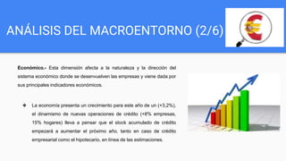 ANÁLISIS DEL MACROENTORNO (2/6)
Económico.- Esta dimensión afecta a la naturaleza y la dirección del
sistema económico donde se desenvuelven las empresas y viene dada por
sus principales indicadores económicos.
❖ La economía presenta un crecimiento para este año de un (+3,2%),
el dinamismo de nuevas operaciones de crédito (+8% empresas,
15% hogares) lleva a pensar que el stock acumulado de crédito
empezará a aumentar el próximo año, tanto en caso de crédito
empresarial como el hipotecario, en línea de las estimaciones.
 