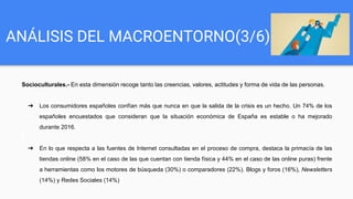 ANÁLISIS DEL MACROENTORNO(3/6)
Socioculturales.- En esta dimensión recoge tanto las creencias, valores, actitudes y forma de vida de las personas.
➔ Los consumidores españoles confían más que nunca en que la salida de la crisis es un hecho. Un 74% de los
españoles encuestados que consideran que la situación económica de España es estable o ha mejorado
durante 2016.
➔ En lo que respecta a las fuentes de Internet consultadas en el proceso de compra, destaca la primacía de las
tiendas online (58% en el caso de las que cuentan con tienda física y 44% en el caso de las online puras) frente
a herramientas como los motores de búsqueda (30%) o comparadores (22%). Blogs y foros (16%), Newsletters
(14%) y Redes Sociales (14%)
 
