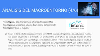 ANÁLISIS DEL MACROENTORNO (4/6)
Tecnológicos.- Esta dimensión hace referencia al marco científico
tecnológico que caracteriza la situación de un sistema de la dimensión
tecnológica en la que se involucra.
❏ Según el último estudio realizado por Fintonic entre 40.000 usuarios online prefiere a los productos de inversión
que existen actualmente en el mercado. Los clientes online, en el 12% de los casos, se decantan en primer
lugar por los valores y en segundo lugar por los depósitos, con un 11%.En cuanto al pasivo, según el estudio, el
40% de los clientes cuenta con un préstamo hipotecario, con una penetración del 34% y un coste medio de 557
euros mensuales, o con uno personal, suscritos por el 31% de la muestra y un coste medio de 221 euros al
mes.
 