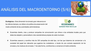 ANÁLISIS DEL MACROENTORNO (5/6)
Ecológicos.- Esta dimensión ha tomado gran relevancia en
los últimos tiempos, se refiere a la política de preservación del
medio ambiente de las autoridades administrativas.
❖ Ecoembes diseña, crea y produce campañas de comunicación que ofrece a las entidades locales para que
éstas las adapten y personalicen a las características propias de cada municipio.
❖ Ecoembes asesora y coordina más de 335 campañas de este tipo, con las que tratamos de concienciar a la
sociedad del papel tan relevante que jugamos los ciudadanos, a través de una correcta separación de los
envases y los residuos de envases. Y de esta forma, contribuimos a conservar el medio ambiente.
 