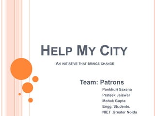 HELP MY CITY
  AN INITIATIVE THAT BRINGS CHANGE




               Team: Patrons
                           Pankhuri Saxena
                           Prateek Jaiswal
                           Mohak Gupta
                           Engg. Students,
                           NIET ,Greater Noida
 