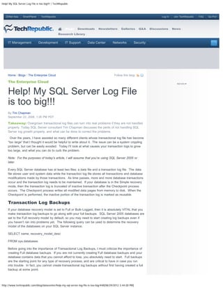 Help! My SQL Server Log File is too big!!! | TechRepublic



   ZDNet Asia     SmartPlanet    TechRepublic                                                                                 Log In   Join TechRepublic   FAQ   Go Pro!




                                                      Blogs   Downloads        Newsletters        Galleries     Q&A    Discussions     News
                                                Research Library


     IT Management              Development           IT Support      Data Center          Networks         Security




     Home / Blogs / The Enterprise Cloud                                                    Follow this blog:

     The Enterprise Cloud


     Help! My SQL Server Log File
     is too big!!!
     By Tim Chapman
     September 22, 2008, 1:26 PM PDT

     Takeaway: Overgrown transactional log files can turn into real problems if they are not handled
     properly. Today SQL Server consultant Tim Chapman discusses the perils of not handling SQL
     Server log growth properly, and what can be done to correct the problems.

       Over the years, I have assisted so many different clients whose transactional log file has become
     “too large” that I thought it would be helpful to write about it. The issue can be a system crippling
     problem, but can be easily avoided. Today I’ll look at what causes your transaction logs to grow
     too large, and what you can do to curb the problem.

     Note: For the purposes of today’s article, I will assume that you’re using SQL Server 2005 or
     later.

     Every SQL Server database has at least two files; a data file and a transaction log file. The data
     file stores user and system data while the transaction log file stores all transactions and database
     modifications made by those transactions. As time passes, more and more database transactions
     occur and the transaction log needs to be maintained. If your database is in the Simple recovery
     mode, then the transaction log is truncated of inactive transaction after the Checkpoint process
     occurs. The Checkpoint process writes all modified data pages from memory to disk. When the
     Checkpoint is performed, the inactive portion of the transaction log is marked as reusable.

     Transaction Log Backups
     If your database recovery model is set to Full or Bulk-Logged, then it is absolutely VITAL that you
     make transaction log backups to go along with your full backups. SQL Server 2005 databases are
     set to the Full recovery model by default, so you may need to start creating log backups even if
     you haven’t ran into problems yet. The following query can be used to determine the recovery
     model of the databases on your SQL Server instance.

     SELECT name, recovery_model_desc

     FROM sys.databases

     Before going into the importance of Transactional Log Backups, I must criticize the importance of
     creating Full database backups. If you are not currently creating Full database backups and your
     database contains data that you cannot afford to lose, you absolutely need to start. Full backups
     are the starting point for any type of recovery process, and are critical to have in case you run
     into trouble. In fact, you cannot create transactional log backups without first having created a full
     backup at some point.




http://www.techrepublic.com/blog/datacenter/help-my-sql-server-log-file-is-too-big/448[08/29/2012 3:44:00 PM]
 
