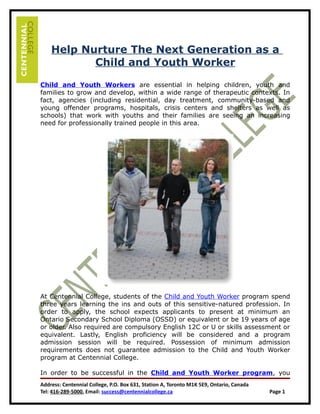 Help Nurture The Next Generation as a
           Child and Youth Worker

Child and Youth Workers are essential in helping children, youth and
families to grow and develop, within a wide range of therapeutic contexts. In
fact, agencies (including residential, day treatment, community-based and
young offender programs, hospitals, crisis centers and shelters as well as
schools) that work with youths and their families are seeing an increasing
need for professionally trained people in this area.




At Centennial College, students of the Child and Youth Worker program spend
three years learning the ins and outs of this sensitive-natured profession. In
order to apply, the school expects applicants to present at minimum an
Ontario Secondary School Diploma (OSSD) or equivalent or be 19 years of age
or older. Also required are compulsory English 12C or U or skills assessment or
equivalent. Lastly, English proficiency will be considered and a program
admission session will be required. Possession of minimum admission
requirements does not guarantee admission to the Child and Youth Worker
program at Centennial College.

In order to be successful in the Child and Youth Worker program, you
Address: Centennial College, P.O. Box 631, Station A, Toronto M1K 5E9, Ontario, Canada
Tel: 416-289-5000, Email: success@centennialcollege.ca                                   Page 1
 