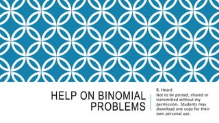 HELP ON BINOMIAL
PROBLEMS
B. Heard
Not to be posted, shared or
transmitted without my
permission. Students may
download one copy for their
own personal use.
 