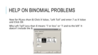 HELP ON BINOMIAL PROBLEMS
Now for P(Less than 8) Click X Value, “Left Tail” and enter 7 as X Value
and Click OK
Why Left Tail? Less than 8 means “7 or less” or “7 and to the left” It
doesn’t include the 8.
 