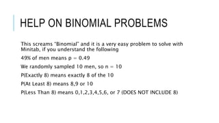 HELP ON BINOMIAL PROBLEMS
This screams “Binomial” and it is a very easy problem to solve with
Minitab, if you understand the following
49% of men means p = 0.49
We randomly sampled 10 men, so n = 10
P(Exactly 8) means exactly 8 of the 10
P(At Least 8) means 8,9 or 10
P(Less Than 8) means 0,1,2,3,4,5,6, or 7 (DOES NOT INCLUDE 8)
 