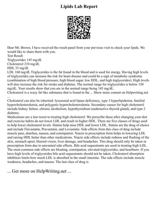 Lipids Lab Report
Dear Mr. Brown, I have received the result panel from your previous visit to check your lipids. We
would like to share them with you.
Test Result
Triglycerides 145 mg/dL
Cholesterol 210 mg/dL
HDL 33 mg/dL
LDL 160 mg/dL Triglycerides is the fat found in the blood and is used for energy. Having high levels
of triglycerides can increase the risk for heart disease and could be a sign of metabolic syndrome
(combination of high blood pressure, high blood sugar, low HDL, and high triglycerides). High levels
will also increase the risk for stroke and diabetes. The normal range for triglycerides is below 150
mg/dL. Your results show that you are in the normal range being 145 mg/dL.
Cholesterol is a waxy fat like substance that is found in the ... Show more content on Helpwriting.net
...
Cholesterol can also be inherited: lysosomal acid lipase deficiency, type 3 hyperlipidemia, familial
hypercholesterolemia, and polygenic hypercholesterolemia. Secondary causes for high cholesterol
include kidney failure, chronic alcoholism, hypothyroidism (underactive thyroid gland), and type 2
diabetes.
Medications are a last resort to treating high cholesterol. We prescribe these after changing your diet
and exercise habits do not lower LDL and result in higher HDL. There are five classes of drugs used
to help lower cholesterol levels. Statins help raise HDL and lower LDL. Statins are the drug of choice
and include Fluvastatin, Pravastatin, and Lovastatin. Side effects from this class of drug include
muscle pain, diarrhea, nausea, and constipation. Niacin in prescription form helps in lowering LDL
and raising HDL better than other medications. Niacin side effects include redness and flushing of the
skin, stomach upset, blurred vision, liver damage, and headaches. This drug should only be taken in
prescription form due to unwanted side effects. Bile acid sequestrants are used in treating high LDL.
The most common side effects are bloating, constipation, elevated triglycerides, and heartburn. If you
have high levels of triglycerides bile acid sequestrants should not be taken. Cholesterol absorption
inhibitors limits how much LDL is absorbed in the small intestine. The side effects include muscle
weakness, headaches, and nausea. The last class of drug is
... Get more on HelpWriting.net ...
 
