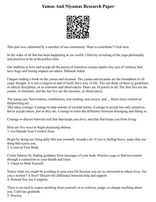 Yamas And Niyamas Research Paper
This post was submitted by a member of our community. Want to contribute? Click here.
In the wake of all that has been happening in our world, I find my revisiting of the yoga philosophy
and practices to be at the perfect time.
Our inability to love and accept all the pieces of ourselves creates ripples tiny acts of violence that
have huge and lasting impacts on others. Deborah Adele
I began reading a book on the yamas and niyamas. The yamas and niyamas are the foundation to all
yogic thought. It is not a religion in and of itself, but a way of life. You can think of them as guidelines
or ethical disciplines, or as restraints and observances. There are 10 jewels in all: The first five are the
yamas, or restraints, and the last five are the niyamas, or observances.
The yamas are: Nonviolence, truthfulness, non stealing, non excess, and ... Show more content on
Helpwriting.net ...
This takes courage: Courage to step outside of societal norms. Courage to accept not only ourselves,
but to accept others, just as they are. Courage to learn the difference between belonging and fitting in.
Courage to discern between real fear that keeps you alive, and fear that keeps you from living.
Here are five ways to begin practicing ahimsa.
1. Go Outside Your Comfort Zone.
Begin by doing one thing daily that you normally wouldn t do. If you re feeling brave, make that one
thing that scares you.
2. Listen to Your Body.
Create balance by finding guidance from messages of your body. Practice yoga or find movement
through a connection to your breath and listen.
3. Check In With Yourself.
Notice what you might be avoiding in your own life because you are so interested in others lives. Are
you a worrier? A fixer? Discern the difference between help and support.
4. Pretend You Are Complete.
There is no need to expect anything from yourself, or to criticize, judge, or change anything about
you. Cultivate gratitude.
5. Practice
 