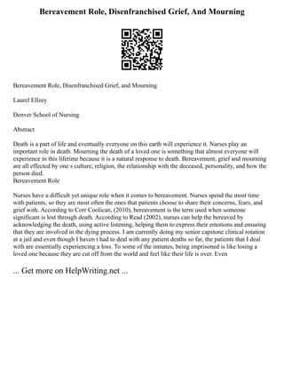 Bereavement Role, Disenfranchised Grief, And Mourning
Bereavement Role, Disenfranchised Grief, and Mourning
Laurel Ellzey
Denver School of Nursing
Abstract
Death is a part of life and eventually everyone on this earth will experience it. Nurses play an
important role in death. Mourning the death of a loved one is something that almost everyone will
experience in this lifetime because it is a natural response to death. Bereavement, grief and mourning
are all effected by one s culture, religion, the relationship with the deceased, personality, and how the
person died.
Bereavement Role
Nurses have a difficult yet unique role when it comes to bereavement. Nurses spend the most time
with patients, so they are most often the ones that patients choose to share their concerns, fears, and
grief with. According to Corr Coolican, (2010), bereavement is the term used when someone
significant is lost through death. According to Read (2002), nurses can help the bereaved by
acknowledging the death, using active listening, helping them to express their emotions and ensuring
that they are involved in the dying process. I am currently doing my senior capstone clinical rotation
at a jail and even though I haven t had to deal with any patient deaths so far, the patients that I deal
with are essentially experiencing a loss. To some of the inmates, being imprisoned is like losing a
loved one because they are cut off from the world and feel like their life is over. Even
... Get more on HelpWriting.net ...
 