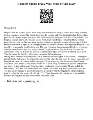 Colonists Should Break Away From Britain Essay
Dear;Colonist
Do you think the colonist should break away from Britain? The colonist should break away from the
terrible country of britain. The British don t treat the colonist well. The British king had destroyed the
peace of the colonist originally wanted. The British king had endangered the lives of the colonist. The
king has a sullen temper. The colonist should break away from britain. The colonist have lost the
peace that they deserve. No man was a warmer wisher for a [peaceful settlement] than myself, before
the fatal nineteenth of April, 1775. This proves that the colonist have lost their peace after the war. The
cannt live in a peaceful world without war. The king of england have endangered the lives of colonist
with the troops he have sent over to the colonies.The picture shows that the British have shot the
colonist and some are dyed on the ground. Even the colonist had no weapons the british killed them.
That shows that the British ... Show more content on Helpwriting.net ...
Having a bad tempered king can cause a lot of bad stuff that can happen to the colonist. The king has
proved that his bad temper has affected the colonist like when the king cause the war of Lexington and
concord and cause the colonist to lose their peace. Some would say that the colonist should break
away from Great Britain. Some people don t want to break away from britain is because of the horror
and misery britain will do to us. Other inevitably conducting you to Anarchy, Misery, and all the
Horrors of a Civil War. That shows that if the colonist choose that way it will cause misery and war.
The colonist are already in misery. No man was a warmer wisher for a [peaceful settlement] than
myself, before the fatal nineteenth of April, 1775. Thats shows that the colonist are in the world of
misery with no peace. So they should break away from Great
... Get more on HelpWriting.net ...
 