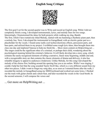 English Song Critique
The first goal I set for the second quarter was to Write and record an English song. While I did not
completely finish a song, I developed instrumentals, lyrics, and melody lines for two songs.
Interestingly, I brainstormed the ideas for both projects while walking my dog, Bandit.
The first, which I have tentatively titled Melody, started with me humming a rhythmic piano part, then
a melody line. Next, I developed the instrumental in GarageBand, with an electric guitar part as a
placeholder for the vocals. I found some really cool techno/electronic effects, percussion parts, and
bass parts, and utilized them in my project. I scribbled some rough lyric ideas, then brought them into
class one day and implored Vanessa to help me finish the ... Show more content on Helpwriting.net ...
The singer could be the significant other of a criminal, or perhaps their child, wondering about the
psychological meaning behind the criminal s behavior. It will likely develop into a story song, which
contains the easily recognized elements of telling a narrative, linear story beginning, middle and end,
with a recognizable story arc that contains the classic elements of drama and delivery; it also has
relatable imagery to appeal to audiences (Anderson). Unlike Melody, for this song I developed the
melody of the chorus first, building around the opening line you re an outlaw. While I was singing, I
couldn t help but feel that the song sounded Taylor Swift like, which is a very different sound from my
other two pieces. I didn t want to forget my song idea, so as soon as I returned home after the walk, I
recorded the melody in GarageBand using my MIDI keyboard and worked out some lyrics. I fleshed
out the track with guitar chords and a drum beat, and later recorded the vocals in the vocal booth. In
the second semester, I will compose the verses and
... Get more on HelpWriting.net ...
 