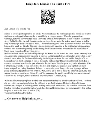 Essay Jack London s To Build a Fire
Jack London s To Build a Fire
Nature is always pushing man to his limits. When man heeds the warning signs that nature has to offer
and those warnings of other men, he is most likely to conquer nature. When he ignores these
warnings, nature is sure to defeat man. To build a fire is a prime example of this scenario. In the short
story, To Build a Fire by Jack London, an inexperienced traveler in the Yukon travels alone with his
dog, even though it is ill advised to do so. The man is strong and smart but nature humbled him during
his quest to reach his friends. The man s inexperience with traveling in the cold subzero temperatures
doomed him from the beginning, but his strong focus under extreme pressure and his keen sense of ...
Show more content on Helpwriting.net ...
He had the book smarts about walking through the Yukon but he lacked the street smarts. He may lack
experience and imagination in traveling in subzero temperatures but his calm nature allows him to stay
focused, even when the fire is snuffed out by the falling snow from the tree and he thought of it as
hearing his own death sentence. It was as though he had just heard his own sentence of death. For a
moment he sat and stared at the spot where the fire had been. Then he grew very calm. (London, 529)
Furthermore, when he is sure he will lose his toes and fingers, he does not lose sight of his most
important goal, surviving. London tells how, even when in grave danger, the man regroups without
panic and strong belief in his own abilities. Well, it was up to him to build the fire over again, and this
second time there must be no failure. Even if he succeeded, he would most likely lose some toes and
Such were his thoughts, but he did not sit and think them. (London, 529)
When his inexperience exposes itself to him, he remembers the old timers words of wisdom. The man
did not realize the prudence behind the old timer s words of wisdom. He ignored the old timers
cautions and dangers of traveling alone, making him foolish and naïve to his situation. That man from
Sulphur Creek had spoken the truth when telling how cold it sometimes got in the country. And he had
laughed at him at the time! (London, 528)
The man blinds himself with his
... Get more on HelpWriting.net ...
 