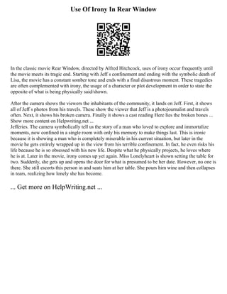 Use Of Irony In Rear Window
In the classic movie Rear Window, directed by Alfred Hitchcock, uses of irony occur frequently until
the movie meets its tragic end. Starting with Jeff s confinement and ending with the symbolic death of
Lisa, the movie has a constant somber tone and ends with a final disastrous moment. These tragedies
are often complemented with irony, the usage of a character or plot development in order to state the
opposite of what is being physically said/shown.
After the camera shows the viewers the inhabitants of the community, it lands on Jeff. First, it shows
all of Jeff s photos from his travels. These show the viewer that Jeff is a photojournalist and travels
often. Next, it shows his broken camera. Finally it shows a cast reading Here lies the broken bones ...
Show more content on Helpwriting.net ...
Jefferies. The camera symbolically tell us the story of a man who loved to explore and immortalize
moments, now confined in a single room with only his memory to make things last. This is ironic
because it is showing a man who is completely miserable in his current situation, but later in the
movie he gets entirely wrapped up in the view from his terrible confinement. In fact, he even risks his
life because he is so obsessed with his new life. Despite what he physically projects, he loves where
he is at. Later in the movie, irony comes up yet again. Miss Lonelyheart is shown setting the table for
two. Suddenly, she gets up and opens the door for what is presumed to be her date. However, no one is
there. She still escorts this person in and seats him at her table. She pours him wine and then collapses
in tears, realizing how lonely she has become.
... Get more on HelpWriting.net ...
 