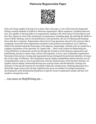 Flatworm Regeneration Paper
Stem cell, being capable of giving rise to many other cells types, is one of the main developmental
biology research methods in relation to flatworm regeneration. Major organisms, including flatworm
taxa, are capable of showing little to no regeneration, leading to the observation of living species and
how they interact to unravel the mechanism of regeneration, including aging. By utilizing the ability to
observe BrdU labeling, used in cell proliferation, and maceration, the act of softening and breaking
down skin due to moisture. Regeneration observed in living specimens showed to be a process that is
completely successful when regeneration remained in the posterior most pharynx level, otherwise
failed if the animals lacked the brain parts of the pharynx. Surprisingly, minimal cells are needed for a
complete registration of the specimen, M. lignano that ... Show more content on Helpwriting.net ...
Cell proliferation in planarians carried out through the formation of the blastema regeneration and
proliferating, having to require steps, mitosis and migration, to active area of planarian regeneration.
Interactions between pre existing and regenerated tissues distinguish the positional identities of tissues
due to the origin of influence. Not all planarian species display morphallaxis pattern therefore not all
triclad planarians such as, free living flatworms with the characteristics of having three branches. D.
lugubris species display relationship between pre existing tissues and the blastema, forming new
structures or having old structure be remodeled within pre existing tissue. Studying planarians have
hinted that organ system and cell type regulation that occur are produce d in proper proportions,
developing the result defining that proportion of specific tissues in planarians models and their cell
numbers correspond to each
... Get more on HelpWriting.net ...
 