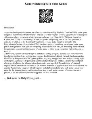 Gender Stereotypes In Video Games
Introduction
As per the findings of the general social survey, administered by Statistics Canada (2010), video game
usage has more than doubled in the last 20 years. Most researchers seem to agree that the stereotypical
video game player is a young, white, heterosexual male (e.g. Shaw, 2012; Williams, Consalvo,
Caplan, Yee, 2009). In considering the topic of gender and gaming, one of the first questions to
consider is whether or not this stereotypical view of video game players is accurate. The
Entertainment Software Association (ESA) publishes a report containing statistics on video game
player demographics each year. In comparing these reports over time, an interesting trend is noted;
though males account for the majority of video game ... Show more content on Helpwriting.net ...
(p.423).
Additionally, scantily clad clothing was added as a coding category. Scantily clad was defined as
insufficient clothing (e.g., neckline that exposes décolletage or bikinis). Each of the characteristics
identified by Burgess et al. (2007) portrayal in a sexy way, exaggerated bust, vulgar clothing, tight
clothing to accentuate body parts, and scantily clad clothing were rated as a count; the number of
characters displaying the aforementioned categories was recorded. The definition of physical
objectification for men was the same as for women; however, exaggerated bust was excluded from the
coding. Additionally, since not all video games include human characters, each game s cover was
rated for the absence/presence of human characters, as well as the number of human characters
present. Also, each human character s apparent sex was recorded.
... Get more on HelpWriting.net ...
 