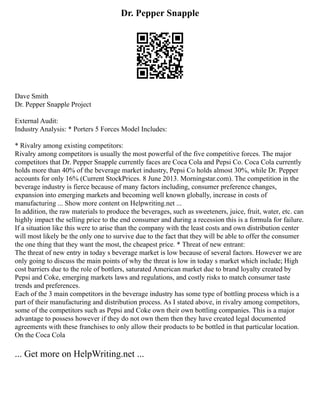 Dr. Pepper Snapple
Dave Smith
Dr. Pepper Snapple Project
External Audit:
Industry Analysis: * Porters 5 Forces Model Includes:
* Rivalry among existing competitors:
Rivalry among competitors is usually the most powerful of the five competitive forces. The major
competitors that Dr. Pepper Snapple currently faces are Coca Cola and Pepsi Co. Coca Cola currently
holds more than 40% of the beverage market industry, Pepsi Co holds almost 30%, while Dr. Pepper
accounts for only 16% (Current StockPrices. 8 June 2013. Morningstar.com). The competition in the
beverage industry is fierce because of many factors including, consumer preference changes,
expansion into emerging markets and becoming well known globally, increase in costs of
manufacturing ... Show more content on Helpwriting.net ...
In addition, the raw materials to produce the beverages, such as sweeteners, juice, fruit, water, etc. can
highly impact the selling price to the end consumer and during a recession this is a formula for failure.
If a situation like this were to arise than the company with the least costs and own distribution center
will most likely be the only one to survive due to the fact that they will be able to offer the consumer
the one thing that they want the most, the cheapest price. * Threat of new entrant:
The threat of new entry in today s beverage market is low because of several factors. However we are
only going to discuss the main points of why the threat is low in today s market which include; High
cost barriers due to the role of bottlers, saturated American market due to brand loyalty created by
Pepsi and Coke, emerging markets laws and regulations, and costly risks to match consumer taste
trends and preferences.
Each of the 3 main competitors in the beverage industry has some type of bottling process which is a
part of their manufacturing and distribution process. As I stated above, in rivalry among competitors,
some of the competitors such as Pepsi and Coke own their own bottling companies. This is a major
advantage to possess however if they do not own them then they have created legal documented
agreements with these franchises to only allow their products to be bottled in that particular location.
On the Coca Cola
... Get more on HelpWriting.net ...
 