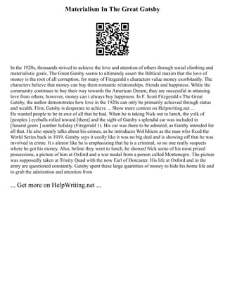 Materialism In The Great Gatsby
In the 1920s, thousands strived to achieve the love and attention of others through social climbing and
materialistic goals. The Great Gatsby seems to ultimately assert the Biblical maxim that the love of
money is the root of all corruption, for many of Fitzgerald s characters value money exorbitantly. The
characters believe that money can buy them romantic relationships, friends and happiness. While the
community continues to buy their way towards the American Dream, they are successful in attaining
love from others; however, money can t always buy happiness. In F. Scott Fitzgerald s The Great
Gatsby, the author demonstrates how love in the 1920s can only be primarily achieved through status
and wealth. First, Gatsby is desperate to achieve ... Show more content on Helpwriting.net ...
He wanted people to be in awe of all that he had. When he is taking Nick out to lunch, the yolk of
[peoples ] eyeballs rolled toward [them] and the sight of Gatsby s splendid car was included in
[funeral goers ] somber holiday (Fitzgerald 1). His car was there to be admired, as Gatsby intended for
all that. He also openly talks about his crimes, as he introduces Wolfshiem as the man who fixed the
World Series back in 1919. Gatsby says it coolly like it was no big deal and is showing off that he was
involved in crime. It s almost like he is emphasizing that he is a criminal, so no one really suspects
where he got his money. Also, before they went to lunch, he showed Nick some of his most prized
possessions, a picture of him at Oxford and a war medal from a person called Montenegro. The picture
was supposedly taken at Trinity Quad with the now Earl of Dorcaster. His life at Oxford and in the
army are questioned constantly. Gatsby spent these large quantities of money to hide his home life and
to grab the admiration and attention from
... Get more on HelpWriting.net ...
 