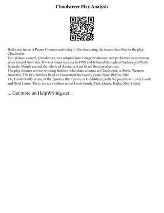Cloudstreet Play Analysis
Hello, my name is Poppy Connors and today I ll be discussing the issues identified in the play,
Cloudstreet.
Tim Winton s novel, Cloudstreet, was adapted into a stage production and performed in numerous
areas around Australia. It was a major success in 1998 and featured throughout Sydney and Perth
festivals. People around the whole of Australia went to see these productions.
The play focuses on two working families who share a house at Cloudstreet, in Perth, Western
Australia. The two families lived at Cloudstreet for twenty years, from 1943 to 1963.
The Lamb family is one of the families that feature in Cloudstreet, with the parents as Lester Lamb
and Oriel Lamb. There are six children in the Lamb family, Fish, Quick, Hattie, Red, Elaine
... Get more on HelpWriting.net ...
 