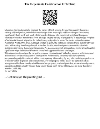The Hegemonic Construction Of Ireland
Migration has fundamentally changed the nature of Irish society. Ireland has recently become a
country of immigration; nonetheless the changes have been rapid and have changed the country
significantly both north and south of the boarder. It is one of a number of peripheral European
countries which has transformed from having a lengthy history of emigration, to becoming a recipient
of substantial inward migration. In Ireland today, migration Is one of the topics under discussion
(Gilmartin White 2008; 143). Although written in 2008, the statement remains true a number of years
later. Irish society has changed much in the last decade; new immigrant communities of ethnic
minorities are visible throughout the country. As a consequence of immigration, people are different in
significant ways and these differences create both opportunities and challenges.
This essay aims to analyse the current hegemonic construction of Ireland as an open, welcoming and
multicultural society on account of immigration. Additionally, the essay will draw upon the
overpowering prejudices shaped within contemporary Irish society by way of examining experiences
of racism within migration and non nationals. For the purpose of this essay, the definition of an
immigrant will follow closely what Hammar has proposed, An immigrant is a person who migrates to
a country and then actually resides there longer than a short period of time, i.e. for more than three
months (1985; 11).
By way of the
... Get more on HelpWriting.net ...
 