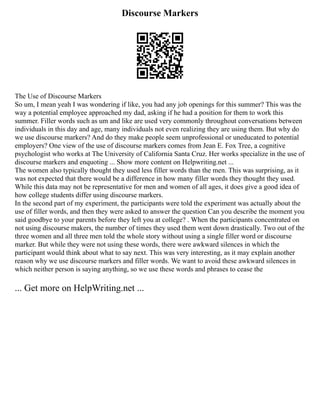 Discourse Markers
The Use of Discourse Markers
So um, I mean yeah I was wondering if like, you had any job openings for this summer? This was the
way a potential employee approached my dad, asking if he had a position for them to work this
summer. Filler words such as um and like are used very commonly throughout conversations between
individuals in this day and age, many individuals not even realizing they are using them. But why do
we use discourse markers? And do they make people seem unprofessional or uneducated to potential
employers? One view of the use of discourse markers comes from Jean E. Fox Tree, a cognitive
psychologist who works at The University of California Santa Cruz. Her works specialize in the use of
discourse markers and enquoting ... Show more content on Helpwriting.net ...
The women also typically thought they used less filler words than the men. This was surprising, as it
was not expected that there would be a difference in how many filler words they thought they used.
While this data may not be representative for men and women of all ages, it does give a good idea of
how college students differ using discourse markers.
In the second part of my experiment, the participants were told the experiment was actually about the
use of filler words, and then they were asked to answer the question Can you describe the moment you
said goodbye to your parents before they left you at college? . When the participants concentrated on
not using discourse makers, the number of times they used them went down drastically. Two out of the
three women and all three men told the whole story without using a single filler word or discourse
marker. But while they were not using these words, there were awkward silences in which the
participant would think about what to say next. This was very interesting, as it may explain another
reason why we use discourse markers and filler words. We want to avoid these awkward silences in
which neither person is saying anything, so we use these words and phrases to cease the
... Get more on HelpWriting.net ...
 