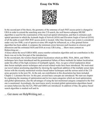 Essay On Wifa
In the second part of the thesis, the geometry of the antennas of each WiFi access point is changed to
URA in order to extend the searching area into 2 D search, the well known subspace MUSIC
algorithm is used for the examination of the received spatial information, and then it estimates each
spatial spectrum in which the Azimuth Angle of Arrival (AOA) and Elevation Angle of Arrival (EOA)
of all the paths at each URA WiFi access point is located. After that, because our system is considered
under very low SNR, a set of spectra at some APs might be influenced, so, a fine grained fusion
algorithm has been added, it computes the minimum errors between each location in a known grid
dimension and the estimated AOA and EOA at every URA array, ... Show more content on
Helpwriting.net ...
A hence about the novel GBSA MDL source number estimation algorithm and our contribution in this
thesis was set in the first part of the introduction.
In the second part, the wireless based indoor localization which are RSS, TOA, DOA, and TDOA
techniques have been introduced and the grammatical failure of these methods for indoor localization
under the effect of the high existence of multipath signals. Also, we gave a brief explanation about
data fusion multiple sensor techniques and several related works have been introduced. We motivated
our novel indoor positioning algorithm by showing the significant addition of the multiple sensor data
fusion with the recently mentioned wireless based indoor techniques and the serious need of the 2 D
array geometry in the next 5G. At the end, our contribution in this dissertation has been included.
Chapter 2: Literature Review: In this part, several basic concepts are introduced. We start our chapter
by explaining the meaning of optimization and its two main categories which are local optimization
and global optimization, also the advantages of using the last mentioned category compared to the first
one is mentioned. Accordingly, the most know newly invented global optimization algorithms based
on nature behaviors like the GA, PSO and GBSA are introduced. In addition of that, the galaxy based
search algorithm is studied well and its
... Get more on HelpWriting.net ...
 