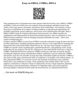 Essay on ERISA, COBRA, HIPAA
Three landmark pieces of legislation have been enacted within the last forty years; ERISA, COBRA
and HIPAA. Each one of these laws was created to foster development and improvement in the
welfare of the wage earners, job seekers, and retirees of the United States. The mainstays of these
three pieces of legislation are to improve working conditions; to add advanced opportunities for
profitable employment, protect employees, and to assure work related benefits and rights. What is
ERISA? ERISA stands for Employee Retirement Income Security Act. ERISA regulates the
establishment and implementation of discretionary benefits practices. Since its enactment in 1974,
ERISA has been amended to meet the changing retirement and health care needs ... Show more
content on Helpwriting.net ...
Congress enacted COBRA as a provision of ERISA to provide continued coverage for those who have
lost their employment, including terminated employees; this law is also responsible for amending the
Internal Revenue Code and the Public Health Service Act. The three main elements to qualify for
COBRA are specific criteria regarding plans, qualified beneficiaries, and qualifying events. Group
health plans for any employer who has 20+ employees for more than half the fiscal year is subject to
COBRA. Qualified beneficiaries outlined by COBRA include any individual covered by the plan,
including the employees spouse and dependent children; qualifying events are outlined by COBRA
and specific causes for loss of health coverage that makes individuals eligible for benefits. COBRA is
also used to notify, track, and document facets of compliance in accordance with outlined statutes. To
fully understand COBRA, it is necessary to know the meanings of qualifying events, qualified
beneficiaries, and continuation coverage. These qualifying events include, death of the covered
employee, termination or reduction in hours of employment, divorce or legal separation, dependent
child ceasing to meet the health plan s definition of a dependent child, and covered employee
becoming eligible to Medicare benefits under the Social Security Act. Qualified beneficiaries
... Get more on HelpWriting.net ...
 