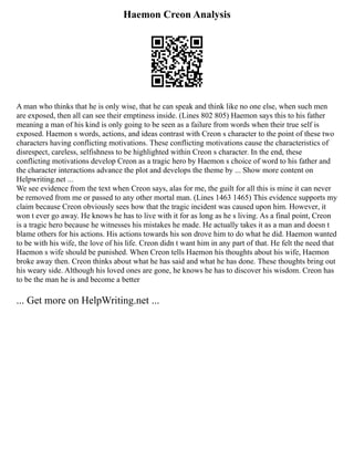 Haemon Creon Analysis
A man who thinks that he is only wise, that he can speak and think like no one else, when such men
are exposed, then all can see their emptiness inside. (Lines 802 805) Haemon says this to his father
meaning a man of his kind is only going to be seen as a failure from words when their true self is
exposed. Haemon s words, actions, and ideas contrast with Creon s character to the point of these two
characters having conflicting motivations. These conflicting motivations cause the characteristics of
disrespect, careless, selfishness to be highlighted within Creon s character. In the end, these
conflicting motivations develop Creon as a tragic hero by Haemon s choice of word to his father and
the character interactions advance the plot and develops the theme by ... Show more content on
Helpwriting.net ...
We see evidence from the text when Creon says, alas for me, the guilt for all this is mine it can never
be removed from me or passed to any other mortal man. (Lines 1463 1465) This evidence supports my
claim because Creon obviously sees how that the tragic incident was caused upon him. However, it
won t ever go away. He knows he has to live with it for as long as he s living. As a final point, Creon
is a tragic hero because he witnesses his mistakes he made. He actually takes it as a man and doesn t
blame others for his actions. His actions towards his son drove him to do what he did. Haemon wanted
to be with his wife, the love of his life. Creon didn t want him in any part of that. He felt the need that
Haemon s wife should be punished. When Creon tells Haemon his thoughts about his wife, Haemon
broke away then. Creon thinks about what he has said and what he has done. These thoughts bring out
his weary side. Although his loved ones are gone, he knows he has to discover his wisdom. Creon has
to be the man he is and become a better
... Get more on HelpWriting.net ...
 
