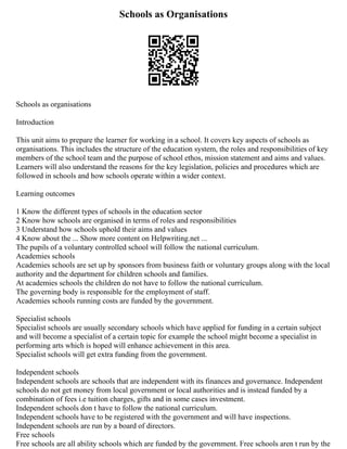 Schools as Organisations
Schools as organisations
Introduction
This unit aims to prepare the learner for working in a school. It covers key aspects of schools as
organisations. This includes the structure of the education system, the roles and responsibilities of key
members of the school team and the purpose of school ethos, mission statement and aims and values.
Learners will also understand the reasons for the key legislation, policies and procedures which are
followed in schools and how schools operate within a wider context.
Learning outcomes
1 Know the different types of schools in the education sector
2 Know how schools are organised in terms of roles and responsibilities
3 Understand how schools uphold their aims and values
4 Know about the ... Show more content on Helpwriting.net ...
The pupils of a voluntary controlled school will follow the national curriculum.
Academies schools
Academies schools are set up by sponsors from business faith or voluntary groups along with the local
authority and the department for children schools and families.
At academies schools the children do not have to follow the national curriculum.
The governing body is responsible for the employment of staff.
Academies schools running costs are funded by the government.
Specialist schools
Specialist schools are usually secondary schools which have applied for funding in a certain subject
and will become a specialist of a certain topic for example the school might become a specialist in
performing arts which is hoped will enhance achievement in this area.
Specialist schools will get extra funding from the government.
Independent schools
Independent schools are schools that are independent with its finances and governance. Independent
schools do not get money from local government or local authorities and is instead funded by a
combination of fees i.e tuition charges, gifts and in some cases investment.
Independent schools don t have to follow the national curriculum.
Independent schools have to be registered with the government and will have inspections.
Independent schools are run by a board of directors.
Free schools
Free schools are all ability schools which are funded by the government. Free schools aren t run by the
 