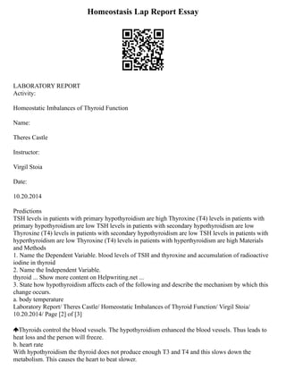 Homeostasis Lap Report Essay
LABORATORY REPORT
Activity:
Homeostatic Imbalances of Thyroid Function
Name:
Theres Castle
Instructor:
Virgil Stoia
Date:
10.20.2014
Predictions
TSH levels in patients with primary hypothyroidism are high Thyroxine (T4) levels in patients with
primary hypothyroidism are low TSH levels in patients with secondary hypothyroidism are low
Thyroxine (T4) levels in patients with secondary hypothyroidism are low TSH levels in patients with
hyperthyroidism are low Thyroxine (T4) levels in patients with hyperthyroidism are high Materials
and Methods
1. Name the Dependent Variable. blood levels of TSH and thyroxine and accumulation of radioactive
iodine in thyroid
2. Name the Independent Variable.
thyroid ... Show more content on Helpwriting.net ...
3. State how hypothyroidism affects each of the following and describe the mechanism by which this
change occurs.
a. body temperature
Laboratory Report/ Theres Castle/ Homeostatic Imbalances of Thyroid Function/ Virgil Stoia/
10.20.2014/ Page [2] of [3]
Thyroids control the blood vessels. The hypothyroidism enhanced the blood vessels. Thus leads to
heat loss and the person will freeze.
b. heart rate
With hypothyroidism the thyroid does not produce enough T3 and T4 and this slows down the
metabolism. This causes the heart to beat slower.
 