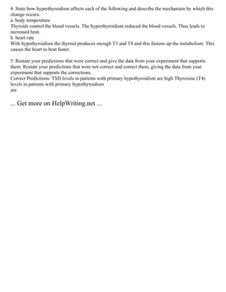 4. State how hyperthyroidism affects each of the following and describe the mechanism by which this
change occurs.
a. body temperature
Thyroids control the blood vessels. The hyperthyroidism reduced the blood vessels. Thus leads to
increased heat.
b. heart rate
With hypothyroidism the thyroid produces enough T3 and T4 and this fastens up the metabolism. This
causes the heart to beat faster.
5. Restate your predictions that were correct and give the data from your experiment that supports
them. Restate your predictions that were not correct and correct them, giving the data from your
experiment that supports the corrections.
Correct Predictions: TSH levels in patients with primary hypothyroidism are high Thyroxine (T4)
levels in patients with primary hypothyroidism
are
... Get more on HelpWriting.net ...
 