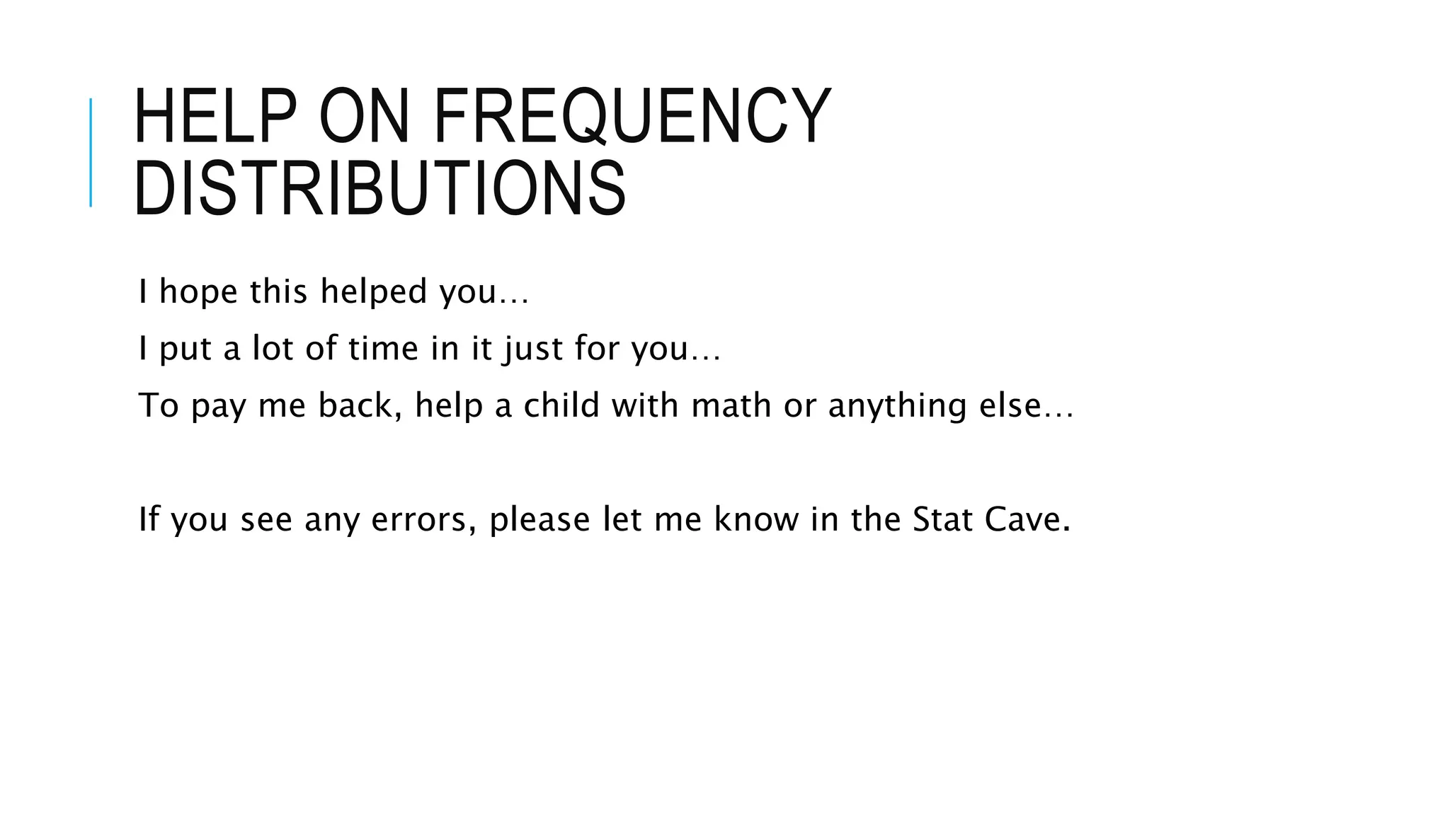 HELP ON FREQUENCY
DISTRIBUTIONS
I hope this helped you…
I put a lot of time in it just for you…
To pay me back, help a child with math or anything else…
If you see any errors, please let me know in the Stat Cave.
 
