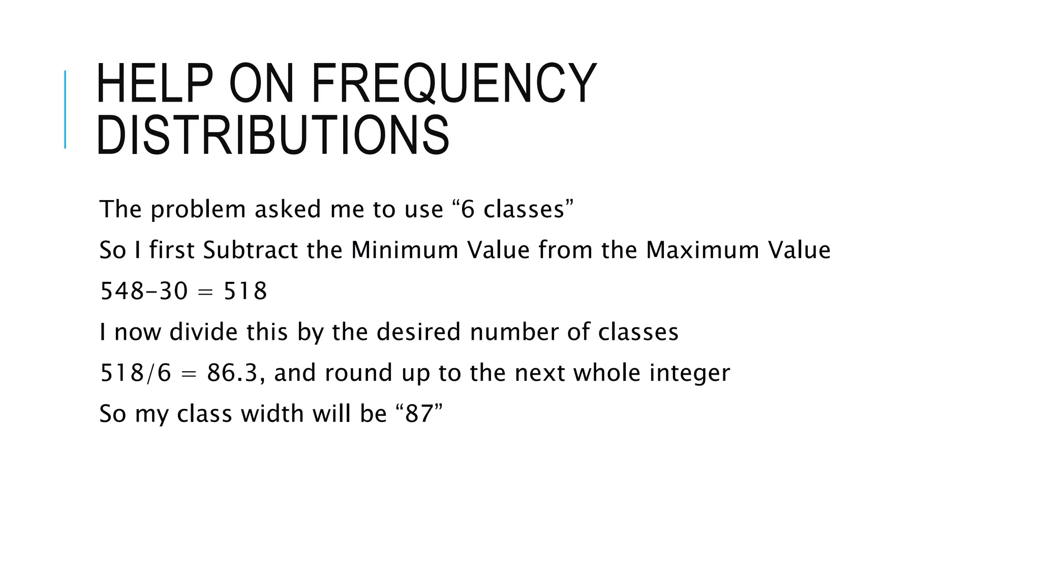 HELP ON FREQUENCY
DISTRIBUTIONS
The problem asked me to use “6 classes”
So I first Subtract the Minimum Value from the Maximum Value
548-30 = 518
I now divide this by the desired number of classes
518/6 = 86.3, and round up to the next whole integer
So my class width will be “87”
 