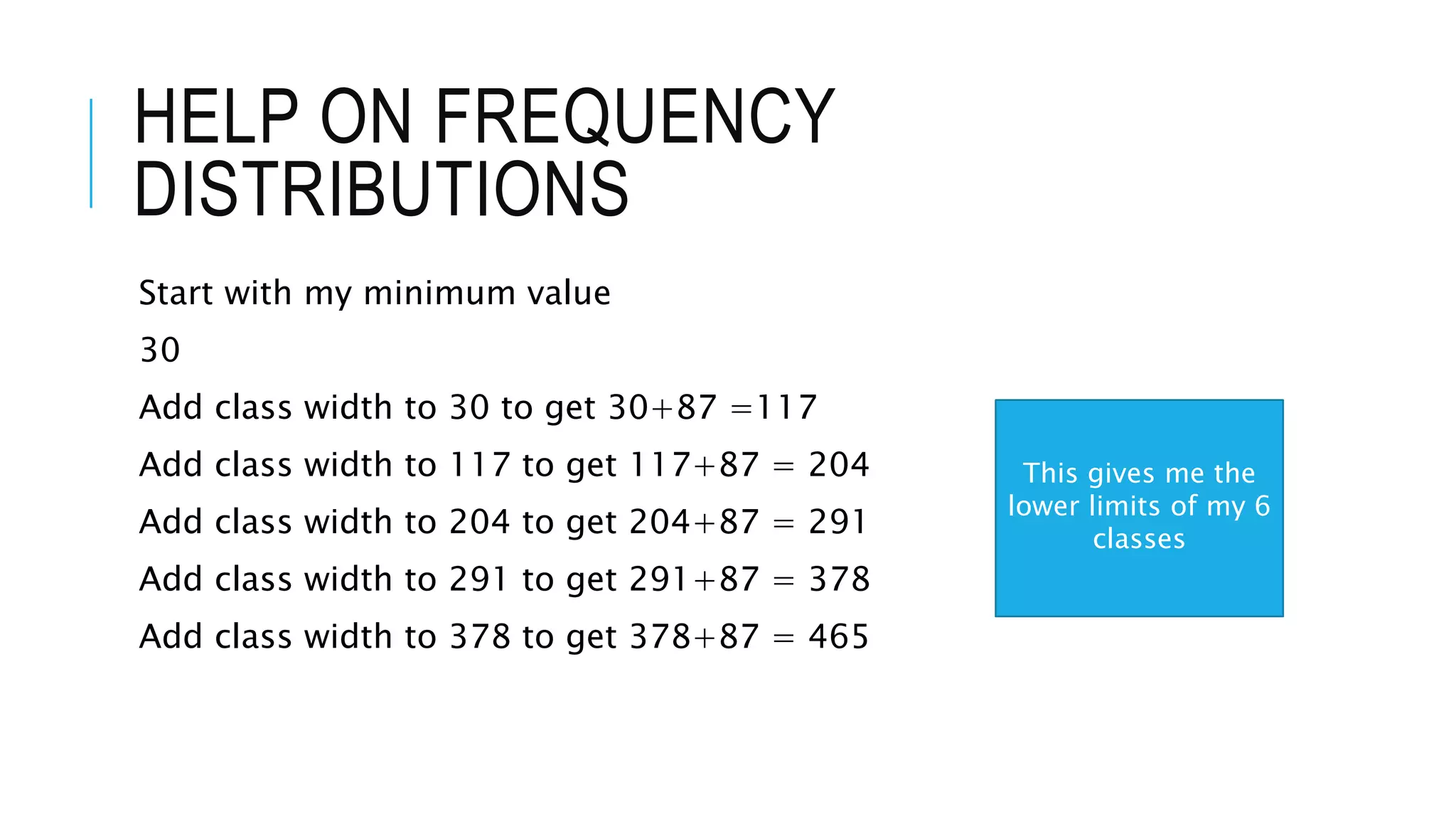 HELP ON FREQUENCY
DISTRIBUTIONS
Start with my minimum value
30
Add class width to 30 to get 30+87 =117
Add class width to 117 to get 117+87 = 204
Add class width to 204 to get 204+87 = 291
Add class width to 291 to get 291+87 = 378
Add class width to 378 to get 378+87 = 465
This gives me the
lower limits of my 6
classes
 
