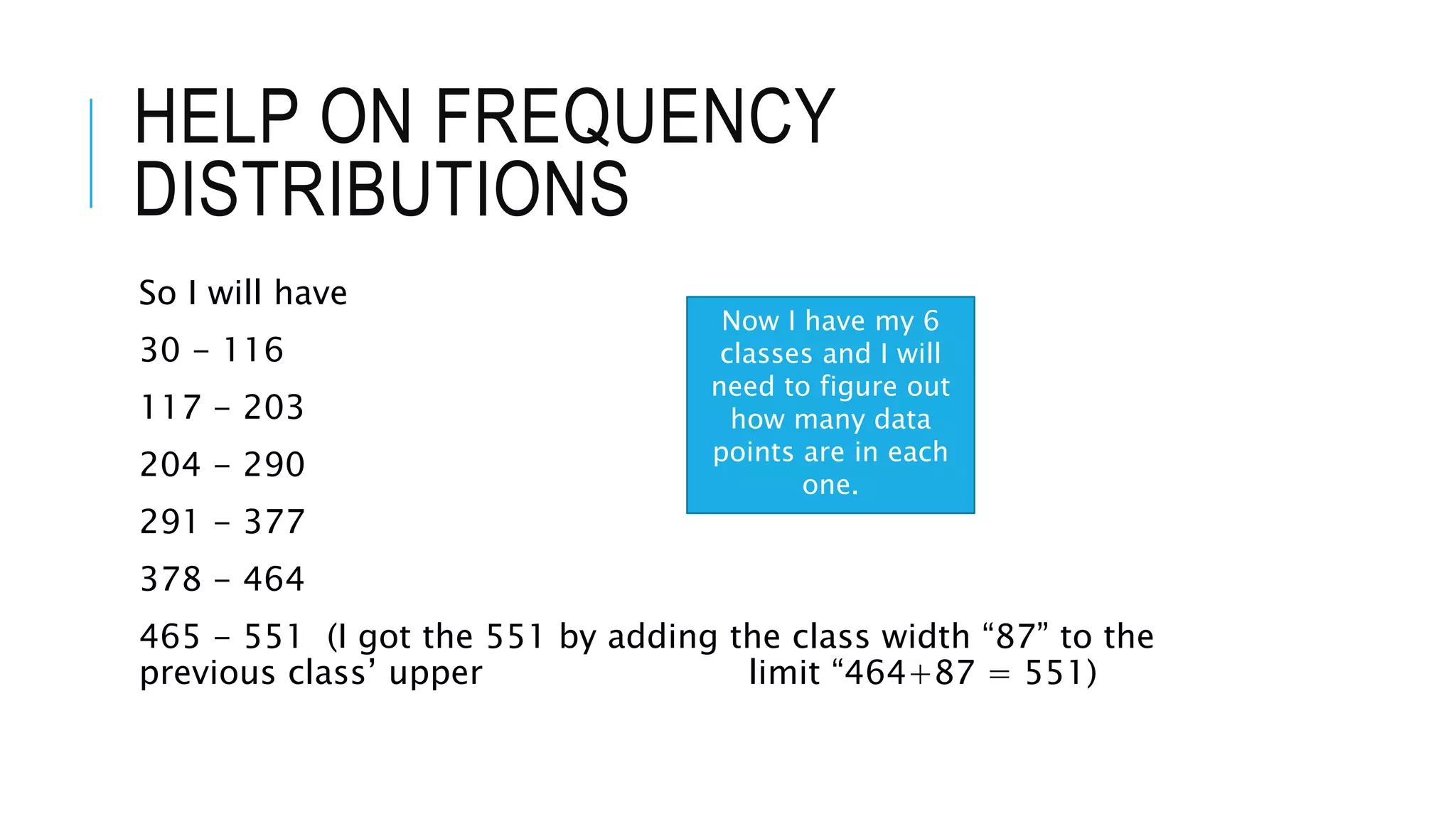 HELP ON FREQUENCY
DISTRIBUTIONS
So I will have
30 - 116
117 - 203
204 - 290
291 - 377
378 - 464
465 - 551 (I got the 551 by adding the class width “87” to the
previous class’ upper limit “464+87 = 551)
Now I have my 6
classes and I will
need to figure out
how many data
points are in each
one.
 