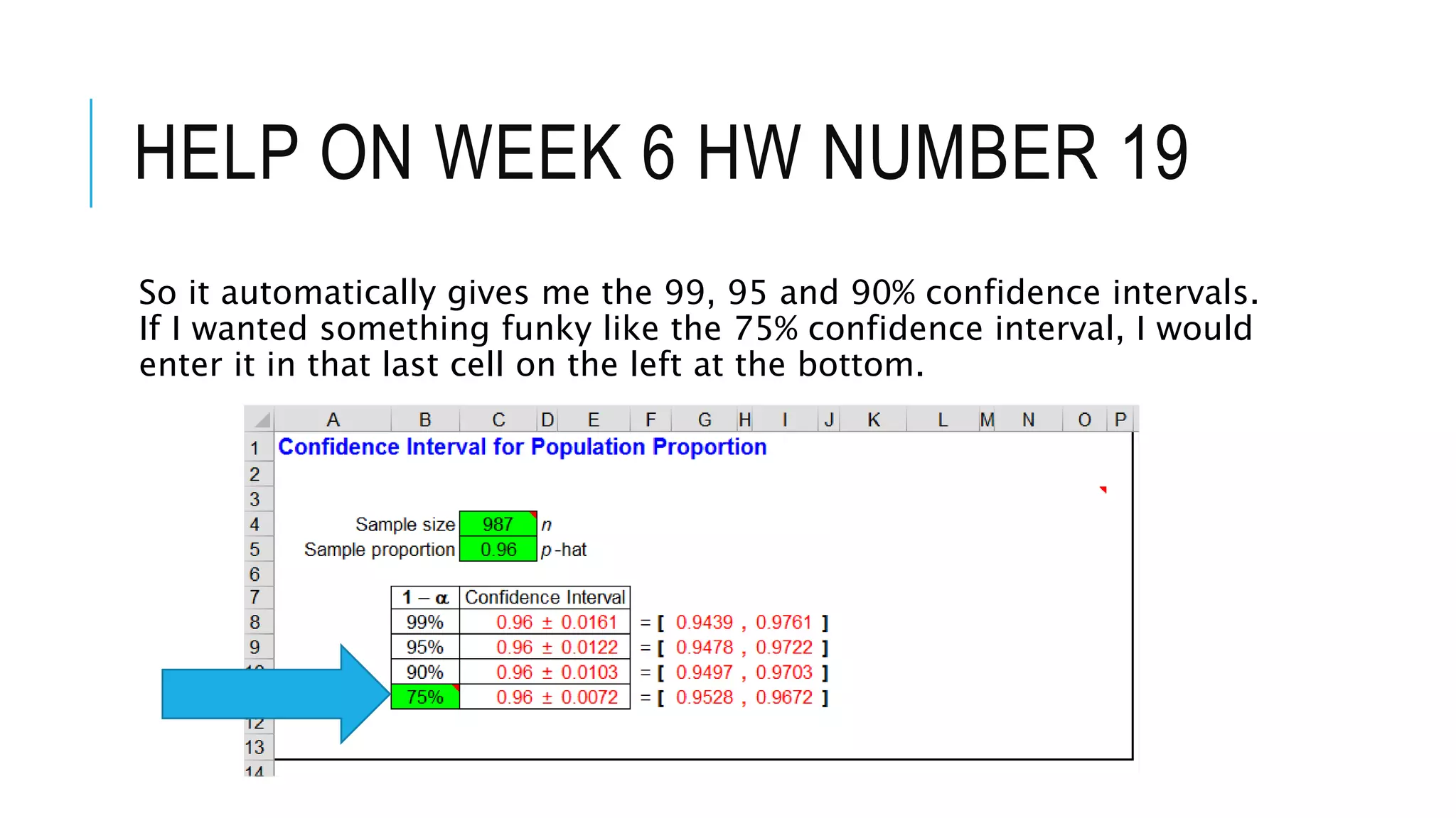 HELP ON WEEK 6 HW NUMBER 19
So it automatically gives me the 99, 95 and 90% confidence intervals.
If I wanted something funky like the 75% confidence interval, I would
enter it in that last cell on the left at the bottom.
 