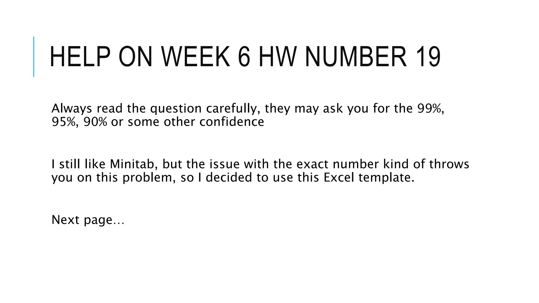 HELP ON WEEK 6 HW NUMBER 19
Always read the question carefully, they may ask you for the 99%,
95%, 90% or some other confidence
I still like Minitab, but the issue with the exact number kind of throws
you on this problem, so I decided to use this Excel template.
Next page…
 