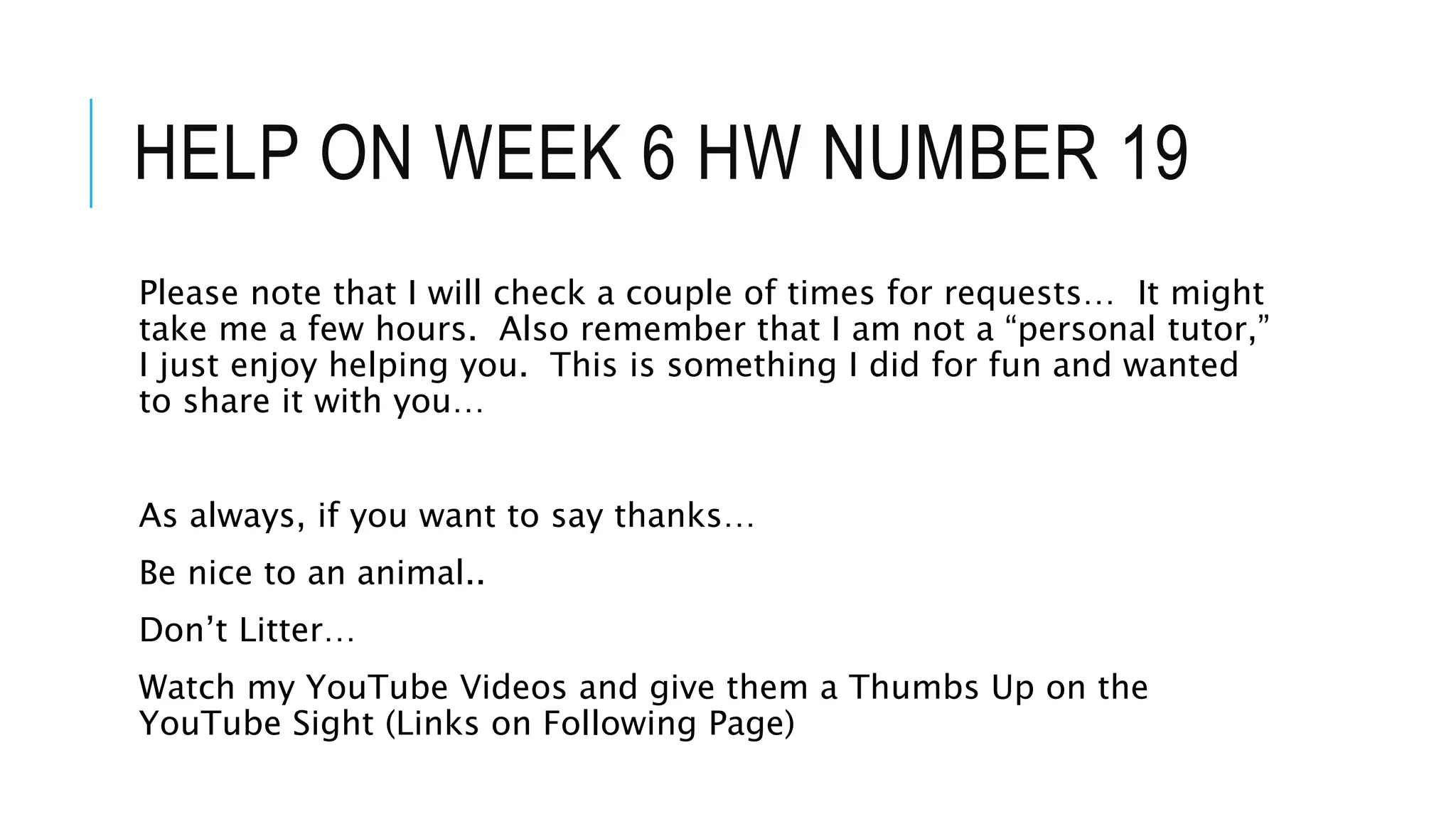 HELP ON WEEK 6 HW NUMBER 19
Please note that I will check a couple of times for requests… It might
take me a few hours. Also remember that I am not a “personal tutor,”
I just enjoy helping you. This is something I did for fun and wanted
to share it with you…
As always, if you want to say thanks…
Be nice to an animal..
Don’t Litter…
Watch my YouTube Videos and give them a Thumbs Up on the
YouTube Sight (Links on Following Page)
 
