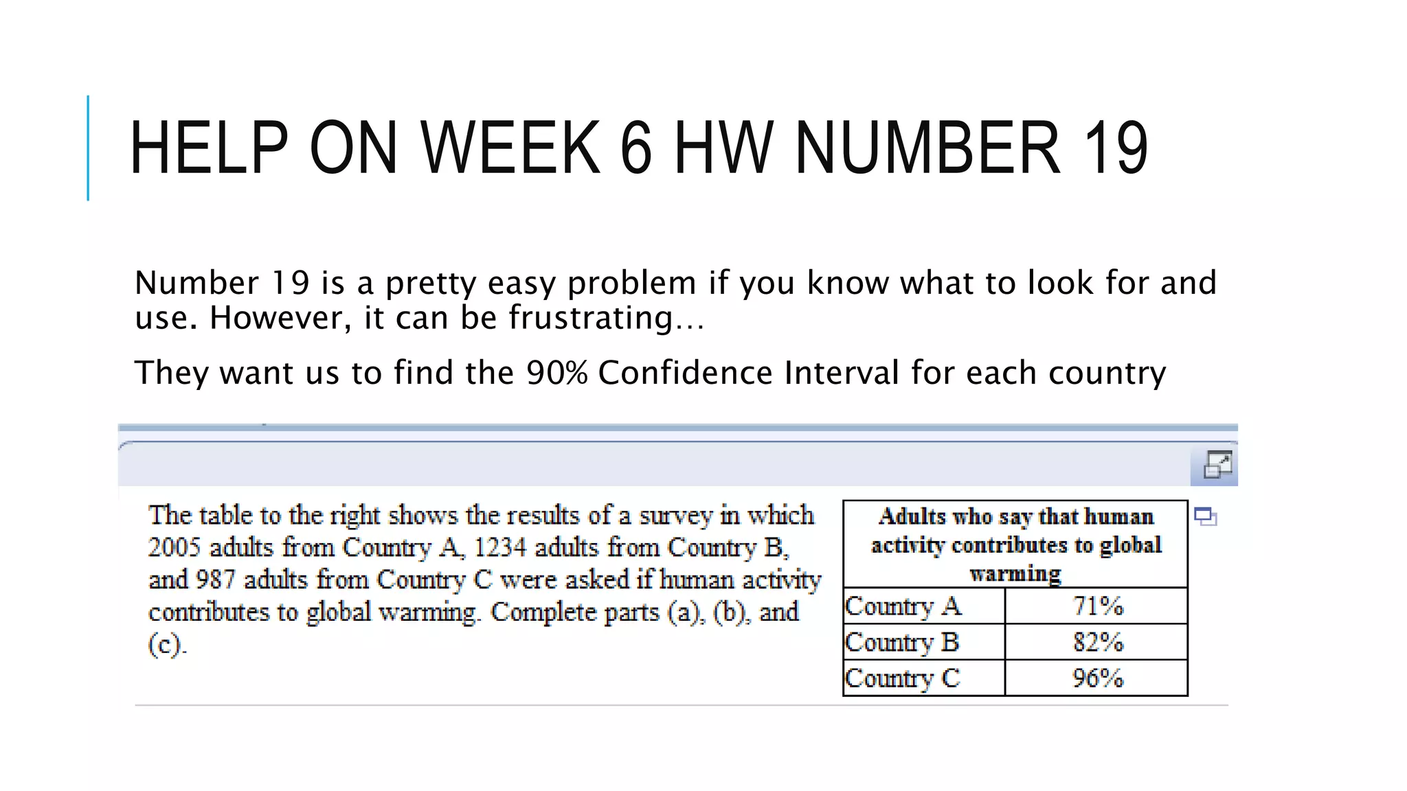 HELP ON WEEK 6 HW NUMBER 19
Number 19 is a pretty easy problem if you know what to look for and
use. However, it can be frustrating…
They want us to find the 90% Confidence Interval for each country
 