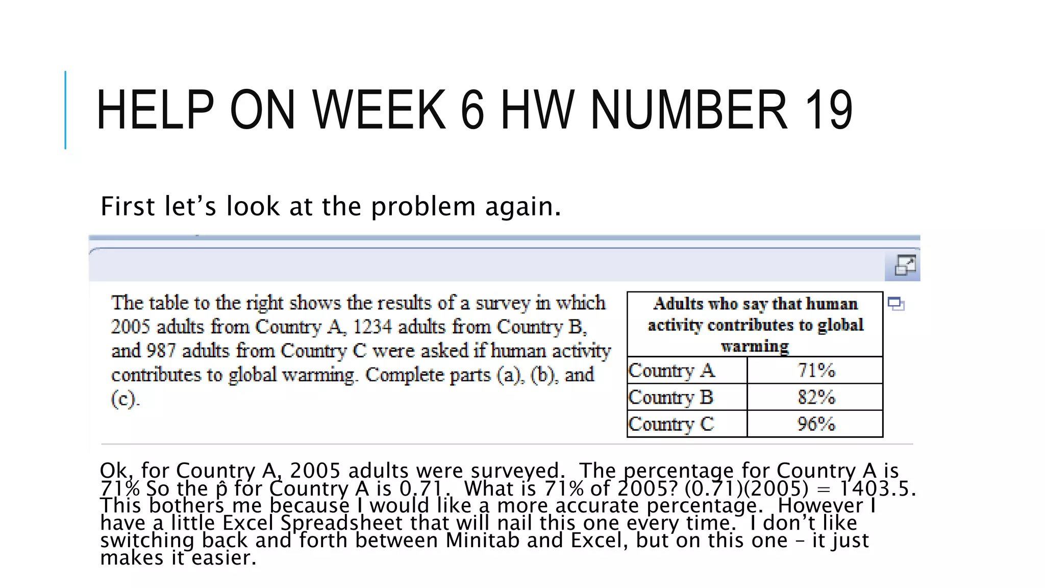 HELP ON WEEK 6 HW NUMBER 19
First let’s look at the problem again.
Ok, for Country A, 2005 adults were surveyed. The percentage for Country A is
71% So the p̂ for Country A is 0.71. What is 71% of 2005? (0.71)(2005) = 1403.5.
This bothers me because I would like a more accurate percentage. However I
have a little Excel Spreadsheet that will nail this one every time. I don’t like
switching back and forth between Minitab and Excel, but on this one – it just
makes it easier.
 