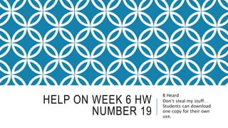 HELP ON WEEK 6 HW
NUMBER 19
B Heard
Don’t steal my stuff…
Students can download
one copy for their own
use.
 