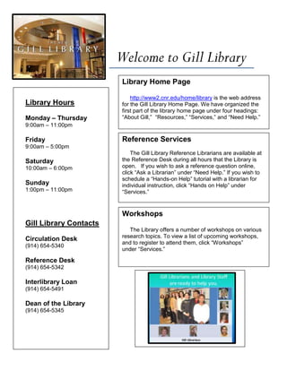 Welcome to Gill Library
                         Library Home Page

                             http://www2.cnr.edu/home/library is the web address
Library Hours            for the Gill Library Home Page. We have organized the
                         first part of the library home page under four headings:
Monday – Thursday        “About Gill,” “Resources,” “Services,” and “Need Help.”
9:00am – 11:00pm

Friday                   Reference Services
9:00am – 5:00pm
                             The Gill Library Reference Librarians are available at
Saturday                 the Reference Desk during all hours that the Library is
10:00am – 6:00pm         open. If you wish to ask a reference question online,
                         click “Ask a Librarian” under “Need Help.” If you wish to
                         schedule a “Hands-on Help” tutorial with a librarian for
Sunday                   individual instruction, click “Hands on Help” under
1:00pm – 11:00pm         “Services.”


                         Workshops
Gill Library Contacts
                            The Library offers a number of workshops on various
                         research topics. To view a list of upcoming workshops,
Circulation Desk
                         and to register to attend them, click “Workshops”
(914) 654-5340
                         under “Services.”

Reference Desk
(914) 654-5342

Interlibrary Loan
(914) 654-5491

Dean of the Library
(914) 654-5345
 