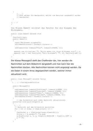 {
         [. . .]
         // Hier werden die Menüpunkte, welche vom Benutzer ausgewählt wurden
         // bearbeitet
    }

[. . .]
}

Die Klasse NameUI zeichnet das Fenster für die Eingabe des
Nicknamens.
public class NameUI extends Form
{
  TextField text;
  public NameUI()
  {
    super("Nicknamen eingeben");
    setCommandListener( ChatMain.instance );

        addCommand(new Command("Chat", Command.SCREEN, 1));

     append( new StringItem( "", "Bitte geben Sie Ihren Nicknamen ein:" ) );
     append( text = new TextField( "Dein Nickname", "", 10, TextField.ANY ));
    }
}

Die Klasse MessageUI stellt das Chatfenster dar, hier werden die
Nachrichten auf dem Bildschirm dargestellt und man kann hier die
Nachrichten löschen. Alte Nachrichten können nicht angezeigt werden. Da
die Daten in einem Array abgespeichert werden, welcher immer
aktualisiert wird.

public class MessageUI extends Canvas
{
 [. . .] //Variablendefinition

    public MessageUI()
    {
      addCommand(new Command("Schreiben", Command.SCREEN, 1));
      addCommand(new Command("Loeschen", Command.SCREEN, 2));
      addCommand(new Command("Ueber", Command.SCREEN, 3));
      addCommand(new Command("Beenden", Command.SCREEN, 4));
      setCommandListener( ChatMain.instance );
    }
        // das Bildschirm nach jeder Nachricht aktualisieren
    protected void paint(Graphics g)
    {
     [. . .]
      // Nachricht auf dem Bildschirm darstellen
      for ( int i= midx; i< msgs.size(); i++ )
      {
        ChatPacket p = (ChatPacket)msgs.elementAt(i);
        String s = p.sender+": "+p.msg;
        g.drawString( s, 0, y, Graphics.BASELINE | Graphics.LEFT );
        y += fh;
      }
    }

                                                                           -8-
 