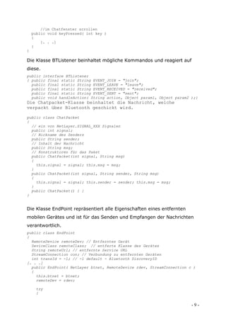 //im Chatfenster scrollen
    public void keyPressed( int key )
    {
        [. . .]
    }
}

Die Klasse BTListener beinhaltet mögliche Kommandos und reagiert auf
diese.
public interface BTListener
{ public final static String EVENT_JOIN = "join";
  public final static String EVENT_LEAVE = "leave";
  public final static String EVENT_RECEIVED = "received";
  public final static String EVENT_SENT = "sent";
  public void handleAction( String action, Object param1, Object param2 );}
Die Chatpacket-Klasse beinhaltet die Nachricht, welche
verpackt über Bluetooth geschickt wird.

public class ChatPacket
{
  // ein von NetLayer.SIGNAL_XXX Signalen
  public int signal;
  // Nickname des Senders
  public String sender;
  // Inhalt der Nachricht
  public String msg;
  // Konstruktoren für das Paket
  public ChatPacket(int signal, String msg)
  {
    this.signal = signal; this.msg = msg;
  }
  public ChatPacket(int signal, String sender, String msg)
  {
    this.signal = signal; this.sender = sender; this.msg = msg;
  }
  public ChatPacket() { }
}


Die Klasse EndPoint repräsentiert alle Eigenschaften eines entfernten
mobilen Gerätes und ist für das Senden und Empfangen der Nachrichten
verantwortlich.
public class EndPoint
{
  RemoteDevice remoteDev; // Entferntes Gerät
  DeviceClass remoteClass; // entferte Klasse des Gerätes
  String remoteUrl; // entfernte Service URL
  StreamConnection con; // Verbundung zu entfernten Geräten
  int transId = -1; // -1 default - Bluetooth DiscoveryID
[. . .]
  public EndPoint( NetLayer btnet, RemoteDevice rdev, StreamConnection c )
  {
    this.btnet = btnet;
    remoteDev = rdev;

     try
     {


                                                                        -9-
 