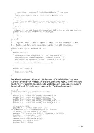 remoteName = rdev.getFriendlyName(false); // temp name
        }
        catch (IOException ex) { remoteName = "Unbekannt"; }
        [. . .]
    }
      // Paket an alle Geräte senden die man gefunden hat
  public synchronized void putString( int signal, String s )
  {
    [. . .]
  }
   //Nachricht von der Gegenseite empfangen (alle Geräte, die was schicken)
  public synchronized ChatPacket getString()
  {
      [. . .]
  }
[. . .]
}
Die InputUI stellt das Eingabefenster für die Nachricht dar.
Die Nachricht hat eine maximale Länge von 200 Zeichen.
public class InputUI extends TextBox
{
  public InputUI()
  {
    super("Nachricht eingeben", "", 200, TextField.ANY);
    addCommand(new Command("Senden", Command.SCREEN, 1));
    addCommand(new Command("Zurueck", Command.SCREEN, 1));

        setCommandListener( ChatMain.instance );
    }

    public void showUI()
    {
      this.setString("");
    }
}

Die Klasse NetLayer behandelt die Bluetooth Konvektivitäten und den
Geräte/Service Such-Prozess. In dieser Klasse wird nach Geräten gesucht,
lokaler Server erstellt, ankommende Verbindungen werden entsprechend
behandelt und Verbindungen zu entfernten Geräten hergestellt.
[. . .]
public class NetLayer    implements Runnable
{
  public final static    int   SIGNAL_HANDSHAKE = 0;
  public final static    int   SIGNAL_MESSAGE = 1;
  public final static    int   SIGNAL_TERMINATE = 3;
  public final static    int   SIGNAL_HANDSHAKE_ACK = 4;
  public final static    int   SIGNAL_TERMINATE_ACK = 5;

  // spezielle UUID
  private final static UUID uuid = new
UUID("102030405060708090A0B0C0D0E0F010", false);
  // Hauptklasse als SERVICE_TELEPHONY
  private final static int SERVICE_TELEPHONY = 0x400000;
  LocalDevice localDevice = null;
  DiscoveryAgent agent = null;
  StreamConnectionNotifier server;
  BTListener callback = null;
  boolean done = false;

                                                                       - 10 -
 