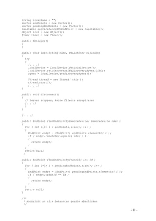 String localName = "";
Vector endPoints = new Vector();
Vector pendingEndPoints = new Vector();
Hashtable serviceRecordToEndPoint = new Hashtable();
Object lock = new Object();
Timer timer = new Timer();

public NetLayer()
{
}

public void init(String name, BTListener callback)
{
  try
  {
    [. . .]
    localDevice = LocalDevice.getLocalDevice();
    localDevice.setDiscoverable(DiscoveryAgent.GIAC);
    agent = localDevice.getDiscoveryAgent();

    Thread thread = new Thread( this );
    thread.start();
    [. . .]
}

public void disconnect()
{
  // Server stoppen, keine Clients akzeptieren
  [. . .]
  }
}

[. . .]

public EndPoint findEndPointByRemoteDevice( RemoteDevice rdev )
{
  for ( int i=0; i < endPoints.size(); i++ )
  {
    EndPoint endpt = (EndPoint) endPoints.elementAt( i );
    if ( endpt.remoteDev.equals( rdev ) )
    {
      return endpt;
    }
  }
  return null;
 }

public EndPoint findEndPointByTransId( int id )
{
  for ( int i=0; i < pendingEndPoints.size(); i++ )
  {
    EndPoint endpt = (EndPoint) pendingEndPoints.elementAt( i );
    if ( endpt.transId == id )
    {
      return endpt;
    }
  }
  return null;
}

/**
 * Nachricht an alle bekannten geräte abschicken
 */

                                                                   - 11 -
 