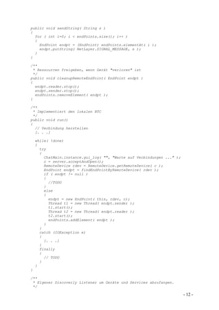 public void sendString( String s )
{
  for ( int i=0; i < endPoints.size(); i++ )
  {
    EndPoint endpt = (EndPoint) endPoints.elementAt( i );
    endpt.putString( NetLayer.SIGNAL_MESSAGE, s );
  }
}

/**
 * Ressourcen freigeben, wenn Gerät "verloren" ist
 */
public void cleanupRemoteEndPoint( EndPoint endpt )
{
  endpt.reader.stop();
  endpt.sender.stop();
  endPoints.removeElement( endpt );
}

/**
 * Implementiert den lokalen BTC
 */
public void run()
{
  // Verbindung herstellen
  [. . .]

    while( !done)
    {
      try
      {
        ChatMain.instance.gui_log( "", "Warte auf Verbindungen ..." );
        c = server.acceptAndOpen();
        RemoteDevice rdev = RemoteDevice.getRemoteDevice( c );
        EndPoint endpt = findEndPointByRemoteDevice( rdev );
        if ( endpt != null )
        {
          //TODO
        }
        else
        {
          endpt = new EndPoint( this, rdev, c);
          Thread t1 = new Thread( endpt.sender );
          t1.start();
          Thread t2 = new Thread( endpt.reader );
          t2.start();
          endPoints.addElement( endpt );
        }
      }
      catch (IOException e)
      {
        [. . .]
      }
      finally
      {
        // TODO
      }
    }
}

/**
 * Eigener Discoverly Listener um Geräte und Services abzufangen.
 */

                                                                         - 12 -
 