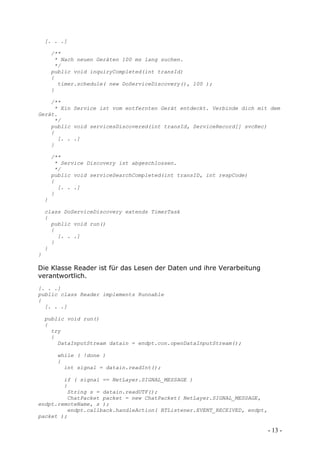 [. . .]

        /**
         * Nach neuen Geräten 100 ms lang suchen.
         */
        public void inquiryCompleted(int transId)
        {
          timer.schedule( new DoServiceDiscovery(), 100 );
        }

    /**
     * Ein Service ist vom entfernten Gerät entdeckt. Verbinde dich mit dem
Gerät.
     */
    public void servicesDiscovered(int transId, ServiceRecord[] svcRec)
    {
      [. . .]
    }

        /**
         * Service Discovery ist abgeschlossen.
         */
        public void serviceSearchCompleted(int transID, int respCode)
        {
          [. . .]
        }
    }

    class DoServiceDiscovery extends TimerTask
    {
      public void run()
      {
        [. . .]
      }
    }
}

Die Klasse Reader ist für das Lesen der Daten und ihre Verarbeitung
verantwortlich.
[. . .]
public class Reader implements Runnable
{
  [. . .]

    public void run()
    {
      try
      {
        DataInputStream datain = endpt.con.openDataInputStream();

         while ( !done )
         {
           int signal = datain.readInt();

        if ( signal == NetLayer.SIGNAL_MESSAGE )
        {
         String s = datain.readUTF();
         ChatPacket packet = new ChatPacket( NetLayer.SIGNAL_MESSAGE,
endpt.remoteName, s );
         endpt.callback.handleAction( BTListener.EVENT_RECEIVED, endpt,
packet );

                                                                          - 13 -
 